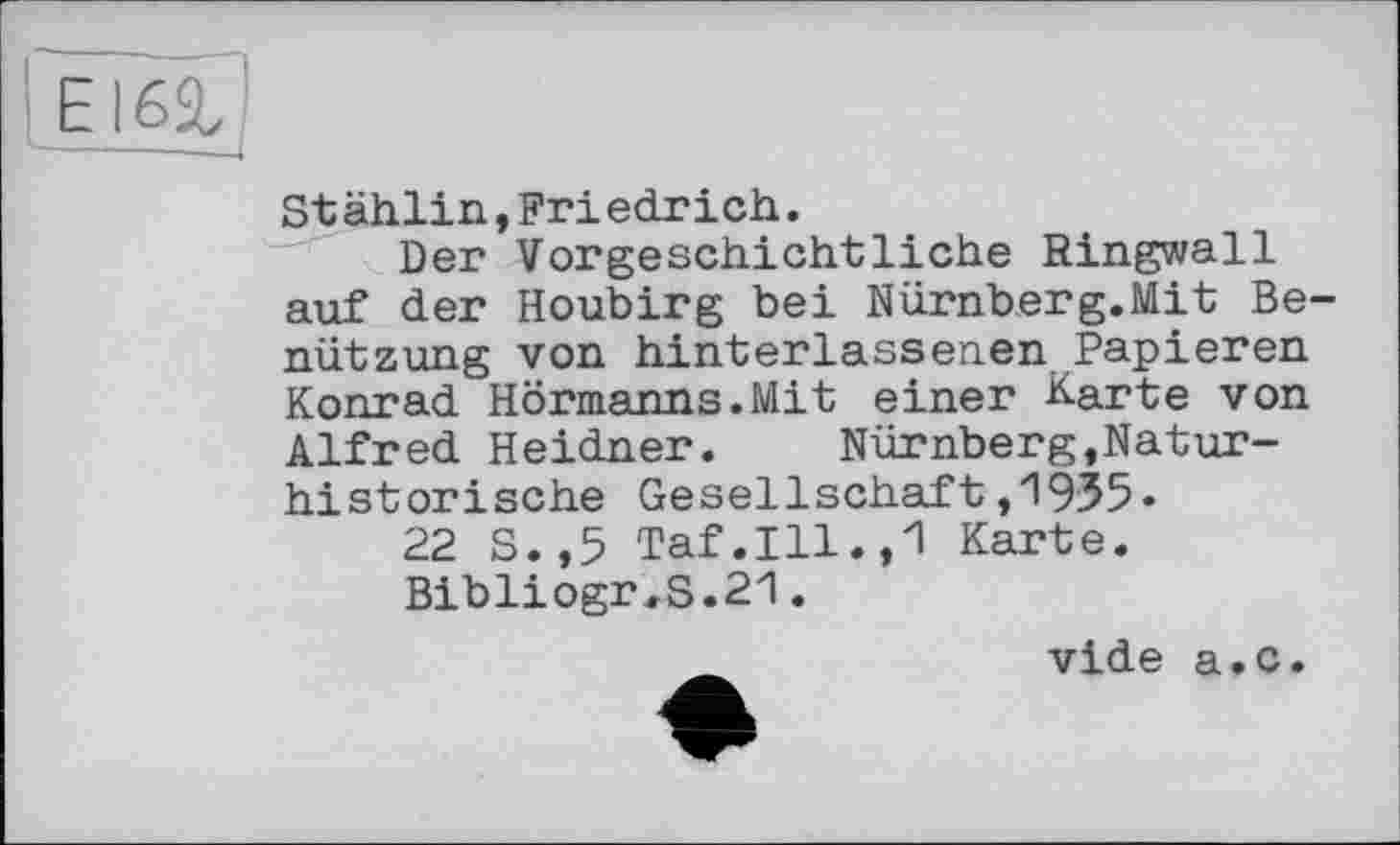 ﻿Е
Stählin,Friedrich.
Der Vorgeschichtliche Ringwall auf der Houbirg bei Nürnberg.Mit Benützung von hinterlassenen Papieren Konrad Hörmanns.Mit einer Karte von Alfred Heidner. Nürnberg,Naturhistorische Gesellschaft,1935«
22 S.,5 Taf.Ill.,1 Karte.
Bibliogr,S.21.
vide a.c